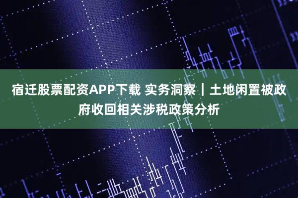 宿迁股票配资APP下载 实务洞察｜土地闲置被政府收回相关涉税政策分析