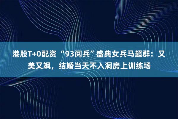 港股T+0配资 “93阅兵”盛典女兵马超群:又美又飒,结婚当天不入洞房上训练场