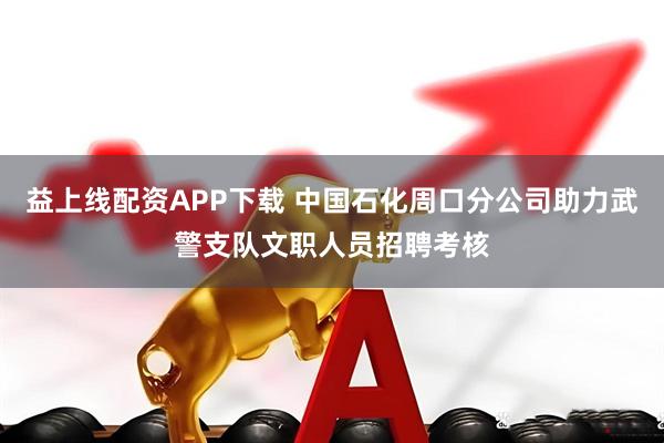 益上线配资APP下载 中国石化周口分公司助力武警支队文职人员招聘考核