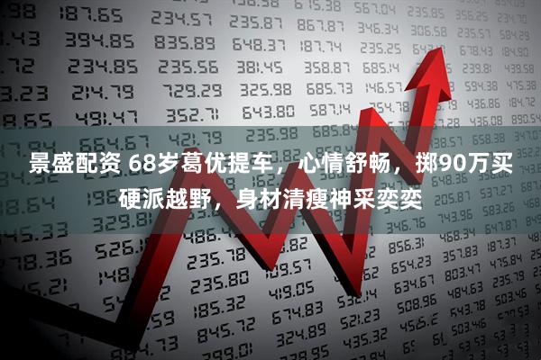 景盛配资 68岁葛优提车,心情舒畅,掷90万买硬派越野,身材清瘦神采奕奕