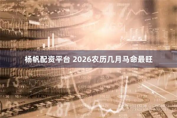 杨帆配资平台 2026农历几月马命最旺