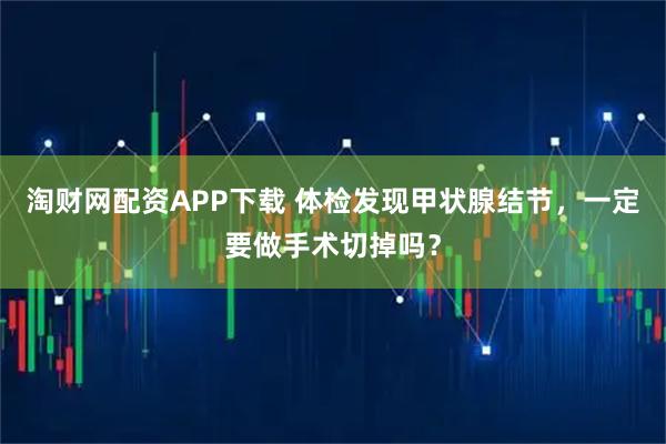 淘财网配资APP下载 体检发现甲状腺结节,一定要做手术切掉吗?