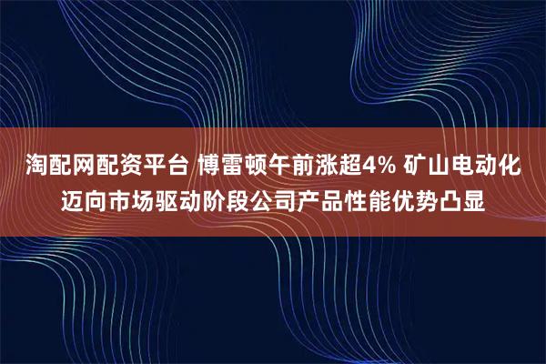 淘配网配资平台 博雷顿午前涨超4% 矿山电动化迈向市场驱动阶段公司产品性能优势凸显