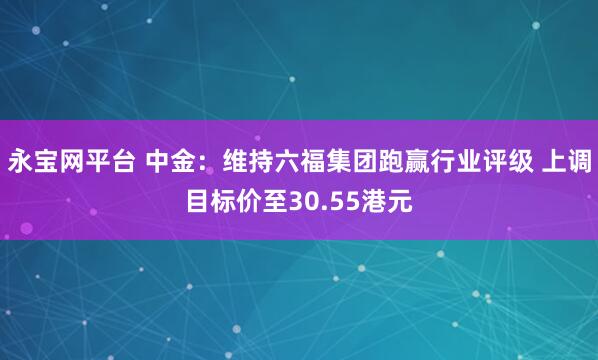 永宝网平台 中金：维持六福集团跑赢行业评级 上调目标价至30.55港元