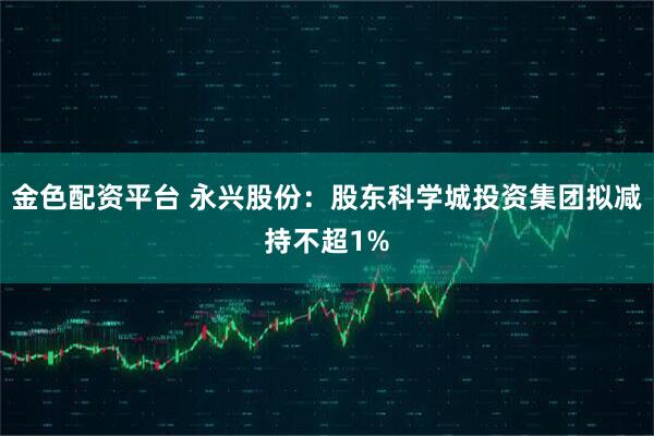 金色配资平台 永兴股份：股东科学城投资集团拟减持不超1%