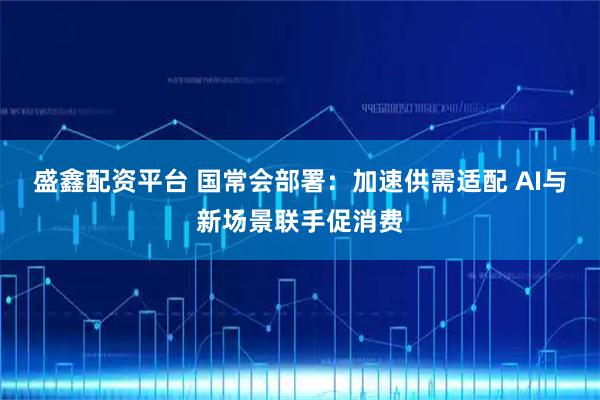 盛鑫配资平台 国常会部署:加速供需适配 AI与新场景联手促消费