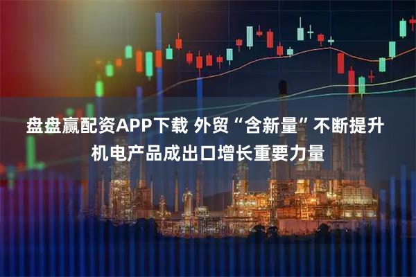 盘盘赢配资APP下载 外贸“含新量”不断提升 机电产品成出口增长重要力量