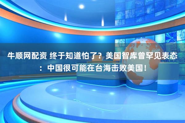 牛顺网配资 终于知道怕了？美国智库曾罕见表态：中国很可能在台海击败美国！