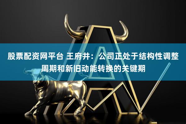 股票配资网平台 王府井：公司正处于结构性调整周期和新旧动能转换的关键期