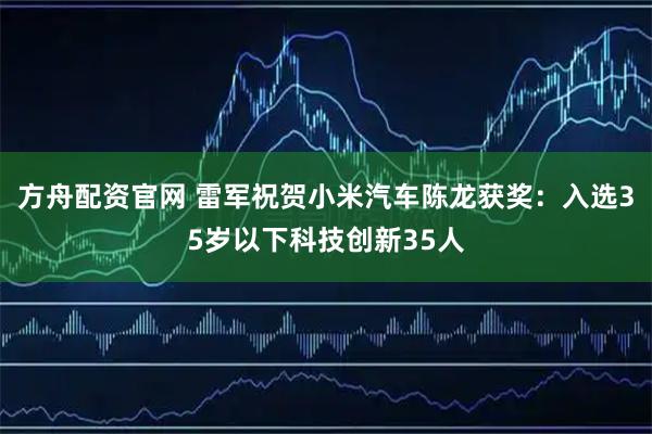 方舟配资官网 雷军祝贺小米汽车陈龙获奖：入选35岁以下科技创新35人