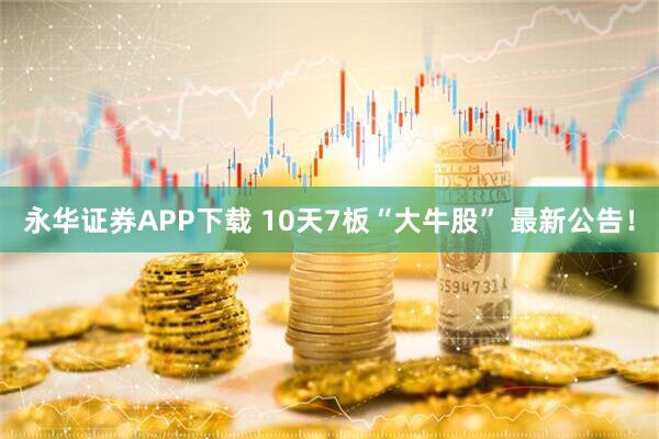 永华证券APP下载 10天7板“大牛股” 最新公告！