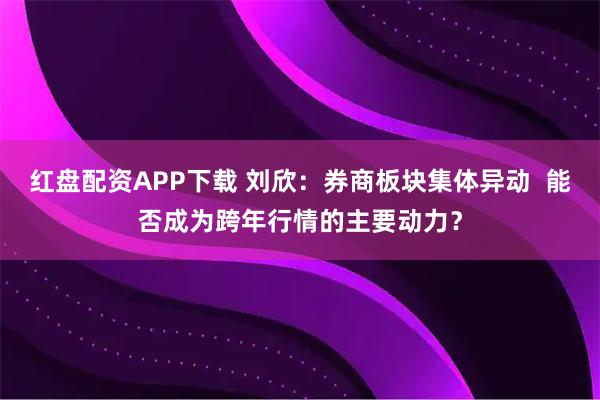 红盘配资APP下载 刘欣：券商板块集体异动  能否成为跨年行情的主要动力？