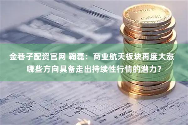 金巷子配资官网 鞠磊：商业航天板块再度大涨  哪些方向具备走出持续性行情的潜力？
