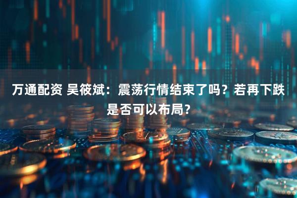 万通配资 吴筱斌:震荡行情结束了吗?若再下跌是否可以布局?