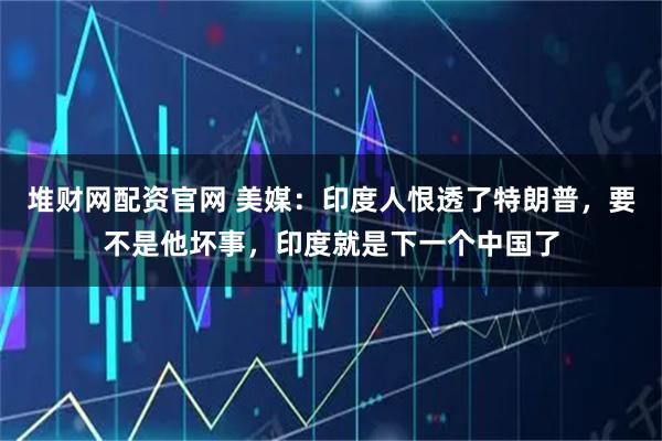 堆财网配资官网 美媒：印度人恨透了特朗普，要不是他坏事，印度就是下一个中国了