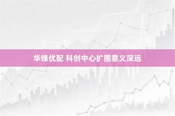 华锋优配 科创中心扩围意义深远