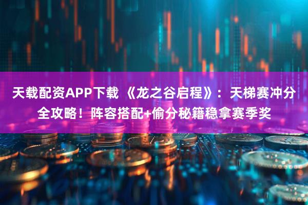 天载配资APP下载 《龙之谷启程》:天梯赛冲分全攻略!阵容搭配+偷分秘籍稳拿赛季奖