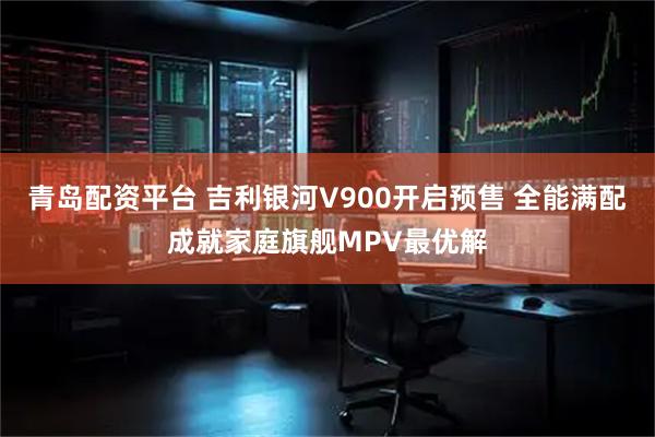 青岛配资平台 吉利银河V900开启预售 全能满配成就家庭旗舰MPV最优解