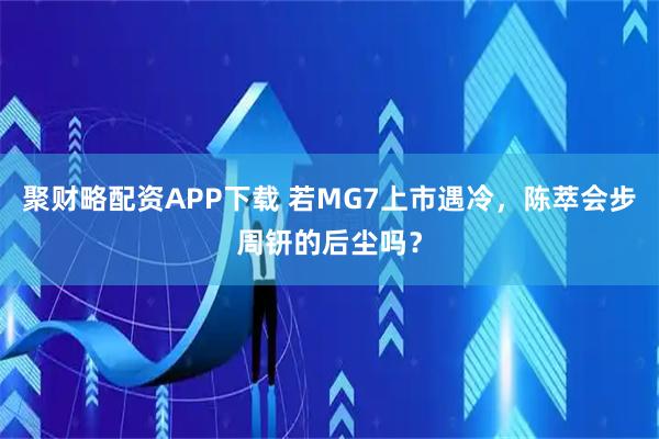 聚财略配资APP下载 若MG7上市遇冷，陈萃会步周钘的后尘吗？