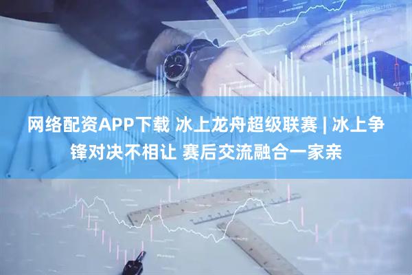 网络配资APP下载 冰上龙舟超级联赛 | 冰上争锋对决不相让 赛后交流融合一家亲