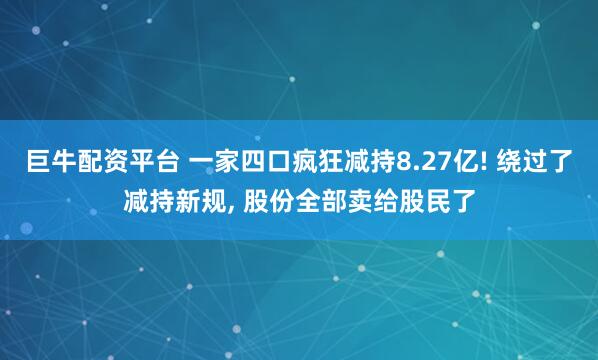 巨牛配资平台 一家四口疯狂减持8.27亿! 绕过了减持新规, 股份全部卖给股民了
