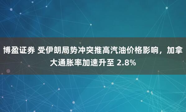 博盈证券 受伊朗局势冲突推高汽油价格影响,加拿大通胀率加速升至 2.8%