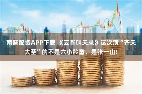 南盛配资APP下载 《云雀叫天录》这次演“齐天大圣”的不是六小龄童，是张一山!